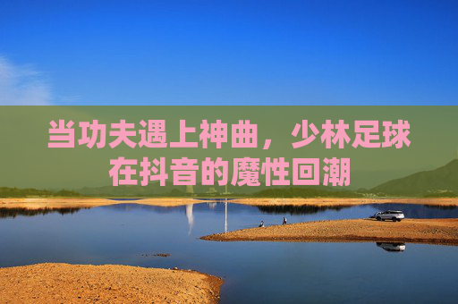 当功夫遇上神曲,少林足球在抖音的魔性回潮