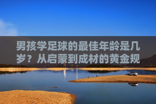 男孩学足球的最佳年龄是几岁?从启蒙到成材的黄金规划