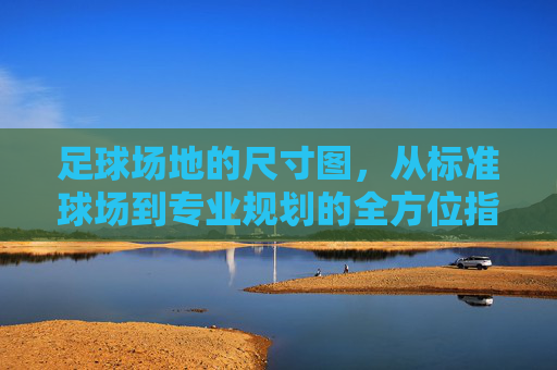 足球场地的尺寸图,从标准球场到专业规划的全方位指南