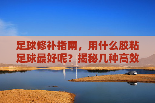 足球修补指南,用什么胶粘足球最好呢?揭秘几种高效方案