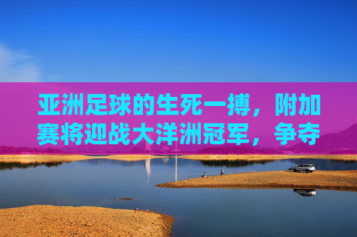 亚洲足球的生死一搏,附加赛将迎战大洋洲冠军,争夺最后一张世界杯门票