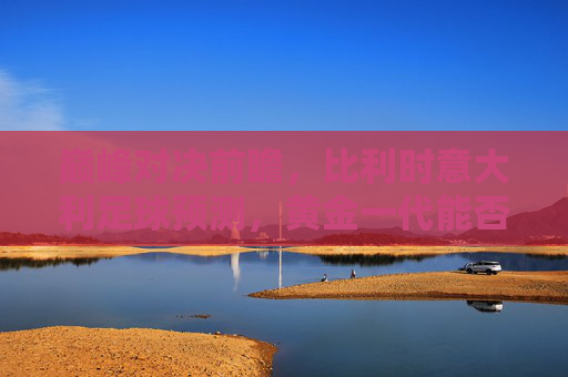 巅峰对决前瞻,比利时意大利足球预测,黄金一代能否复仇蓝衣军团?