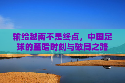 输给越南不是终点,中国足球的至暗时刻与破局之路