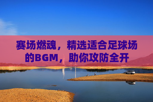 赛场燃魂,精选适合足球场的BGM,助你攻防全开