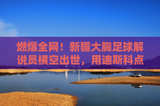 燃爆全网!新疆大胸足球解说员横空出世,用迪斯科点燃绿茵场