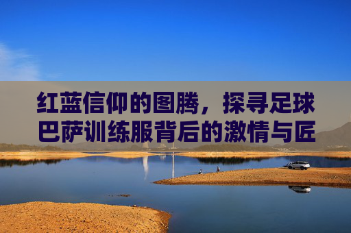 红蓝信仰的图腾,探寻足球巴萨训练服背后的激情与匠心