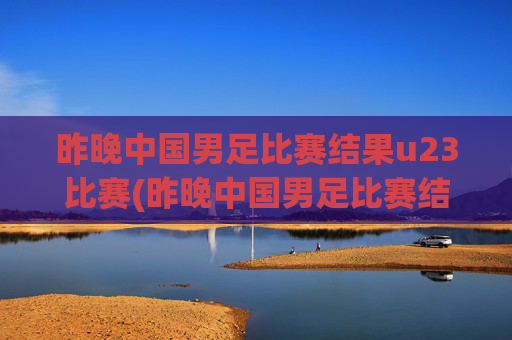 昨晚中国男足比赛结果u23比赛(昨晚中国男足比赛结果u23比赛时间)