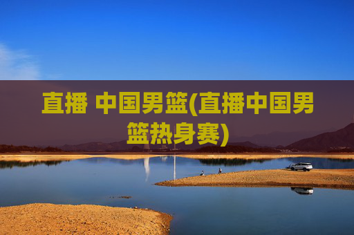 直播 中国男篮(直播中国男篮热身赛)