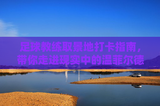 足球教练取景地打卡指南,带你走进现实中的温菲尔德