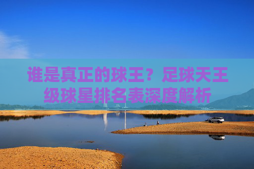 谁是真正的球王?足球天王级球星排名表深度解析