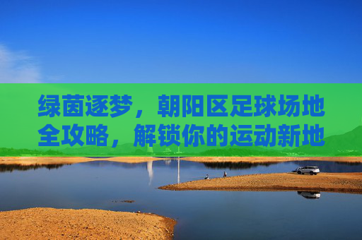 绿茵逐梦,朝阳区足球场地全攻略,解锁你的运动新地标