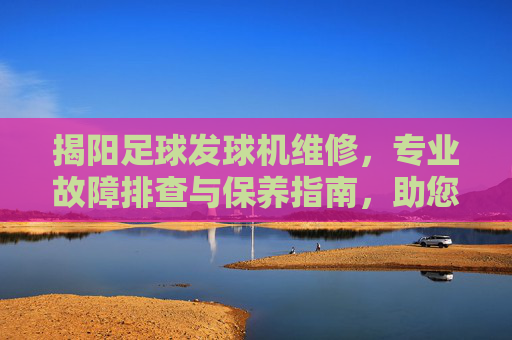 揭阳足球发球机维修，专业故障排查与保养指南，助您恢复高效训练