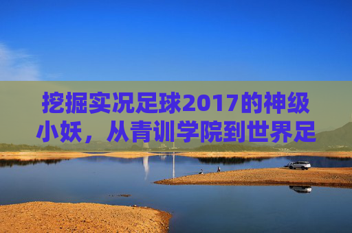 挖掘实况足球2017的神级小妖,从青训学院到世界足坛的养成之路