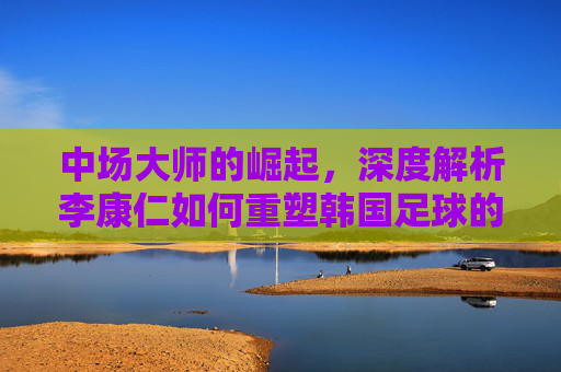 中场大师的崛起,深度解析李康仁如何重塑韩国足球的未来