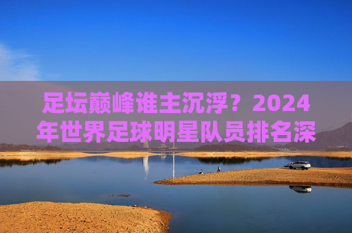 足坛巅峰谁主沉浮?2024年世界足球明星队员排名深度解析