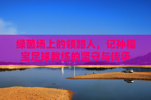 绿茵场上的领路人,记孙福宝足球教练的坚守与传承