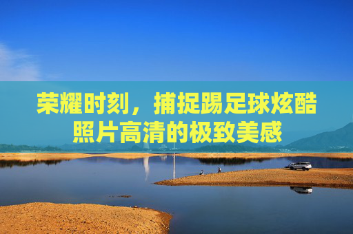 荣耀时刻,捕捉踢足球炫酷照片高清的极致美感