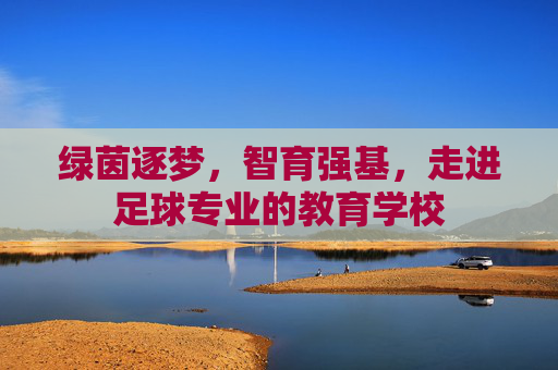 绿茵逐梦,智育强基,走进足球专业的教育学校