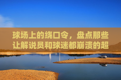 球场上的绕口令，盘点那些让解说员和球迷都崩溃的超长球员名字
