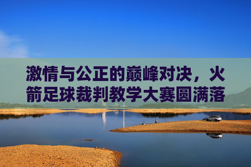 激情与公正的巅峰对决,火箭足球裁判教学大赛圆满落幕