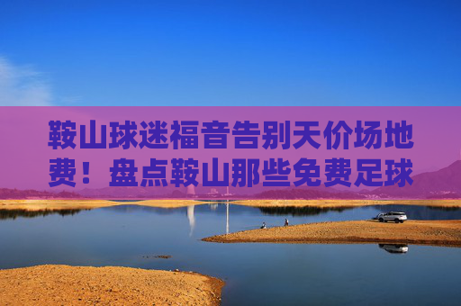 鞍山球迷福音告别天价场地费!盘点鞍山那些免费足球场地,想踢球就看这篇