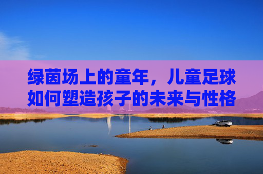 绿茵场上的童年，儿童足球如何塑造孩子的未来与性格