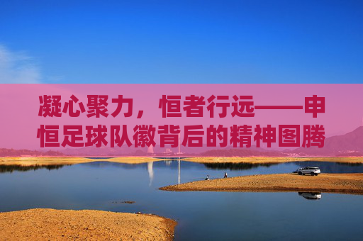 凝心聚力,恒者行远——申恒足球队徽背后的精神图腾
