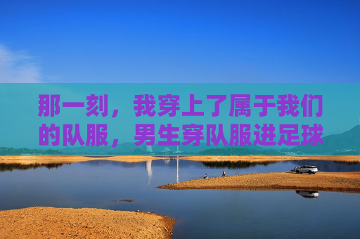 那一刻,我穿上了属于我们的队服,男生穿队服进足球队的初体验