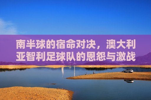 南半球的宿命对决,澳大利亚智利足球队的恩怨与激战