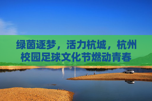 绿茵逐梦，活力杭城，杭州校园足球文化节燃动青春