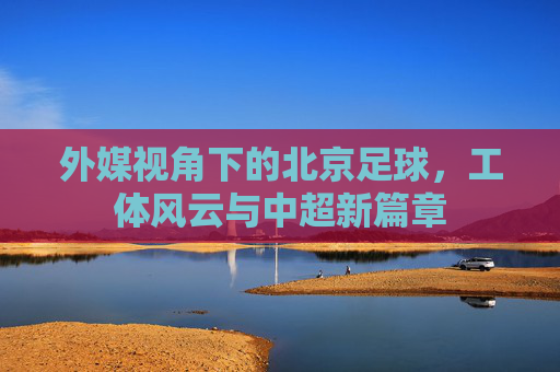 外媒视角下的北京足球,工体风云与中超新篇章