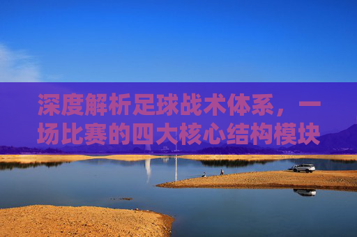 深度解析足球战术体系,一场比赛的四大核心结构模块