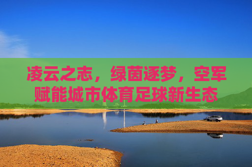 凌云之志,绿茵逐梦,空军赋能城市体育足球新生态
