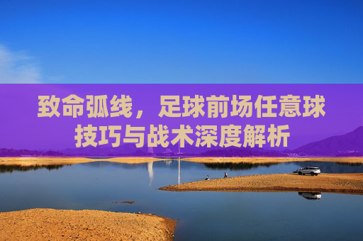 致命弧线,足球前场任意球技巧与战术深度解析