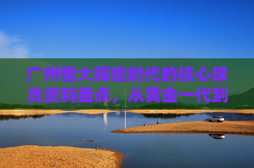 广州恒大辉煌时代的核心球员资料盘点,从黄金一代到双外援传奇