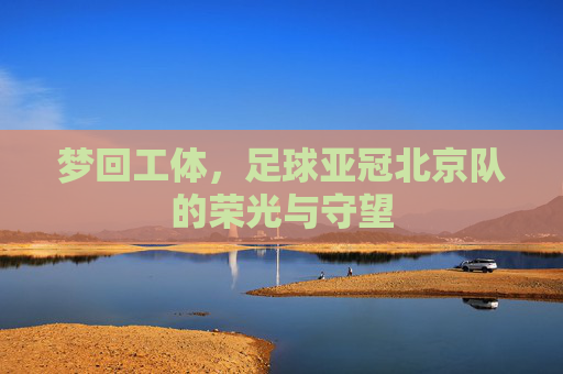 梦回工体,足球亚冠北京队的荣光与守望