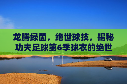 龙腾绿茵，绝世球技，揭秘功夫足球第6季球衣的绝世设计美学