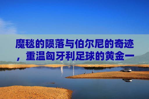 魔毯的陨落与伯尔尼的奇迹,重温匈牙利足球的黄金一代
