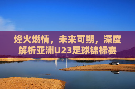 烽火燃情,未来可期,深度解析亚洲U23足球锦标赛