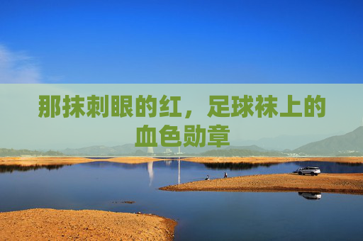 那抹刺眼的红,足球袜上的血色勋章