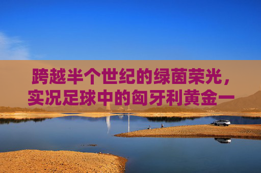 跨越半个世纪的绿茵荣光,实况足球中的匈牙利黄金一代