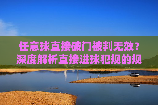 任意球直接破门被判无效?深度解析直接进球犯规的规则与实战应用