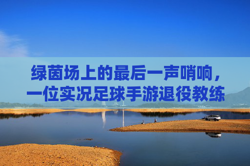 绿茵场上的最后一声哨响,一位实况足球手游退役教练的自白与告别