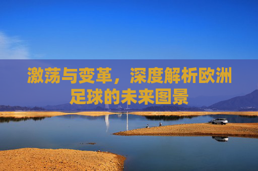 激荡与变革,深度解析欧洲足球的未来图景