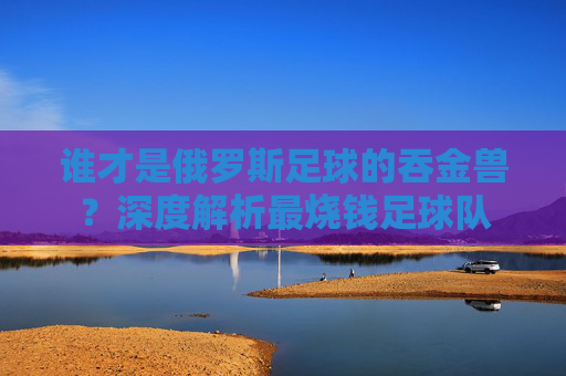 谁才是俄罗斯足球的吞金兽?深度解析最烧钱足球队