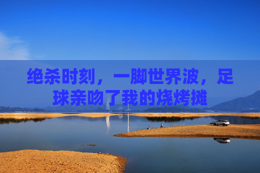 绝杀时刻,一脚世界波,足球亲吻了我的烧烤摊