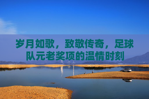 岁月如歌，致敬传奇，足球队元老奖项的温情时刻