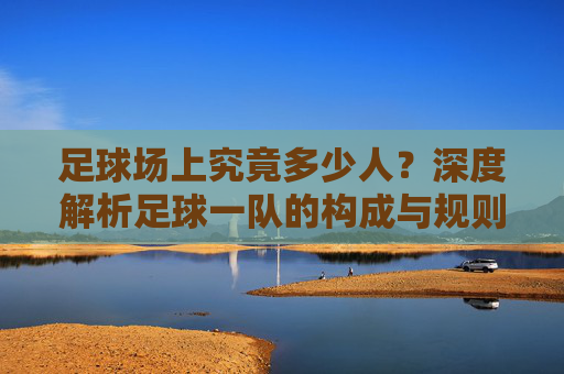 足球场上究竟多少人？深度解析足球一队的构成与规则