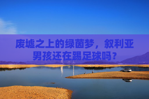 废墟之上的绿茵梦,叙利亚男孩还在踢足球吗?
