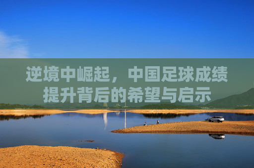 逆境中崛起,中国足球成绩提升背后的希望与启示